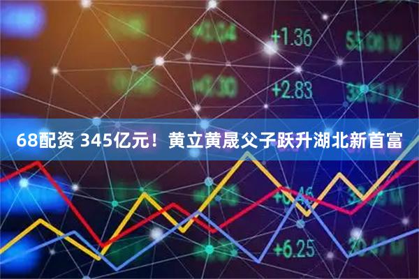 68配资 345亿元！黄立黄晟父子跃升湖北新首富