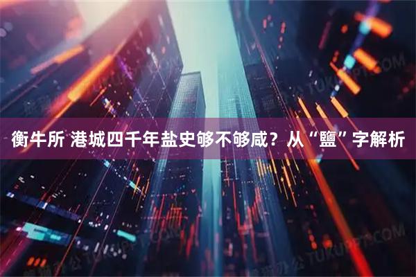 衡牛所 港城四千年盐史够不够咸？从“鹽”字解析