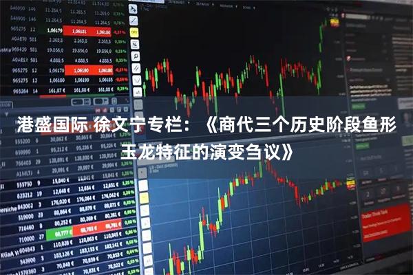 港盛国际 徐文宁专栏:《商代三个历史阶段鱼形玉龙特征的演变刍议》
