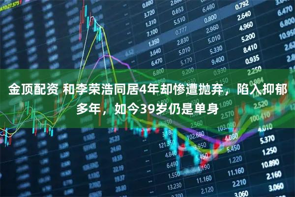 金顶配资 和李荣浩同居4年却惨遭抛弃，陷入抑郁多年，如今39岁仍是单身