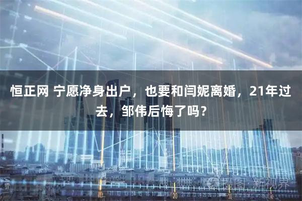 恒正网 宁愿净身出户，也要和闫妮离婚，21年过去，邹伟后悔了吗？
