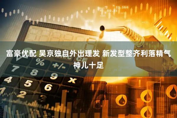富豪优配 吴京独自外出理发 新发型整齐利落精气神儿十足