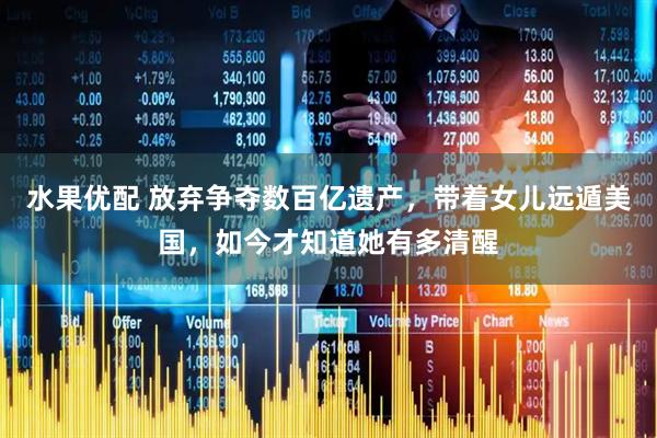 水果优配 放弃争夺数百亿遗产，带着女儿远遁美国，如今才知道她有多清醒