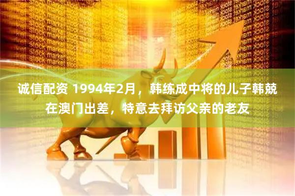 诚信配资 1994年2月，韩练成中将的儿子韩兢在澳门出差，特意去拜访父亲的老友