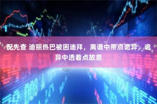 配先查 迪丽热巴被困迪拜，离谱中带点诡异，诡异中透着点故意