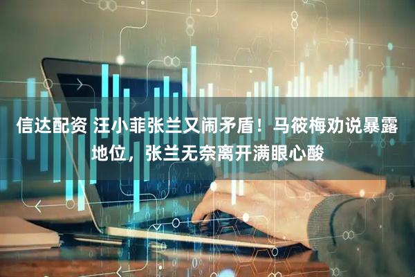 信达配资 汪小菲张兰又闹矛盾！马筱梅劝说暴露地位，张兰无奈离开满眼心酸