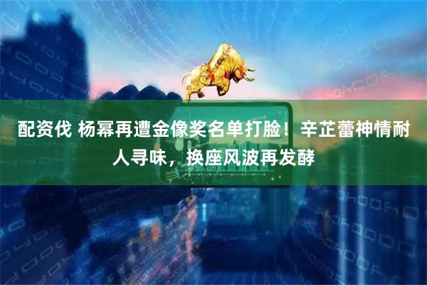 配资伐 杨幂再遭金像奖名单打脸！辛芷蕾神情耐人寻味，换座风波再发酵