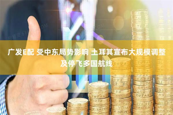 广发E配 受中东局势影响 土耳其宣布大规模调整及停飞多国航线
