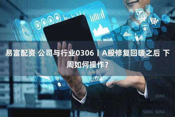易富配资 公司与行业0306丨A股修复回暖之后 下周如何操作？