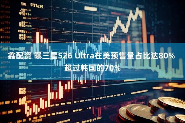 鑫配资 曝三星S26 Ultra在美预售量占比达80% 超过韩国的70%