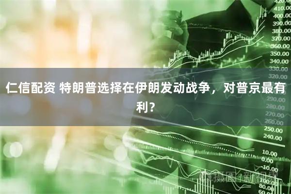 仁信配资 特朗普选择在伊朗发动战争，对普京最有利？