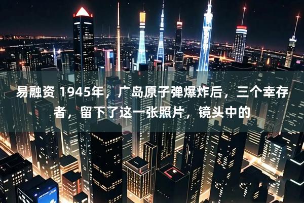易融资 1945年，广岛原子弹爆炸后，三个幸存者，留下了这一张照片，镜头中的