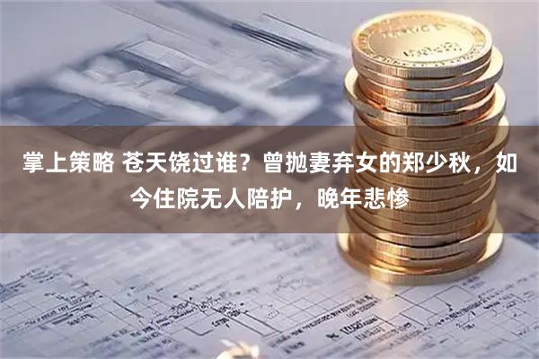 掌上策略 苍天饶过谁？曾抛妻弃女的郑少秋，如今住院无人陪护，晚年悲惨