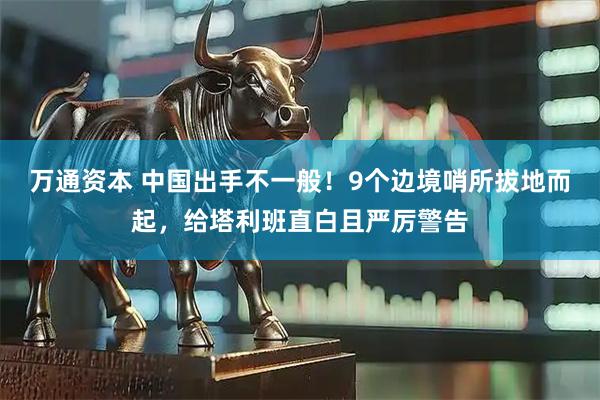 万通资本 中国出手不一般！9个边境哨所拔地而起，给塔利班直白且严厉警告