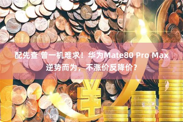 配先查 曾一机难求！华为Mate80 Pro Max逆势而为，不涨价反降价？