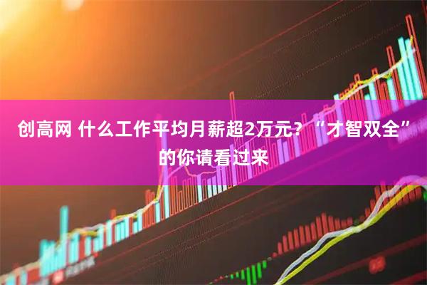 创高网 什么工作平均月薪超2万元？“才智双全”的你请看过来