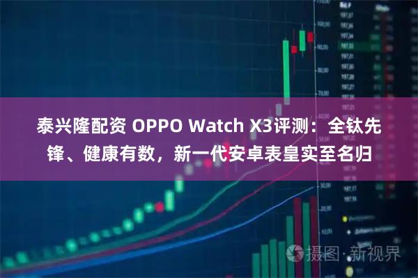 泰兴隆配资 OPPO Watch X3评测：全钛先锋、健康有数，新一代安卓表皇实至名归
