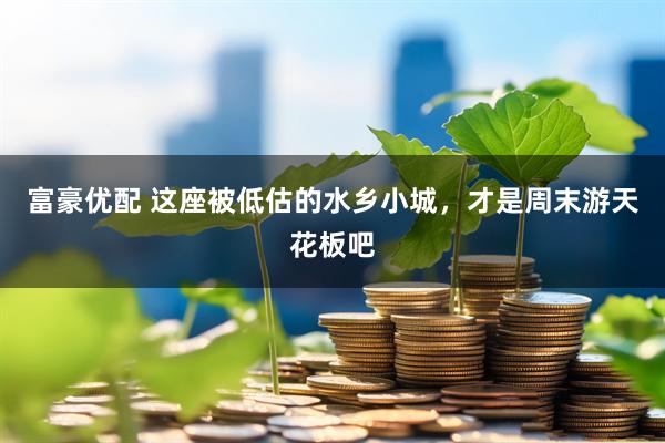 富豪优配 这座被低估的水乡小城，才是周末游天花板吧