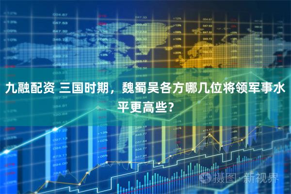 九融配资 三国时期，魏蜀吴各方哪几位将领军事水平更高些？