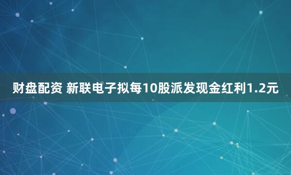 财盘配资 新联电子拟每10股派发现金红利1.2元