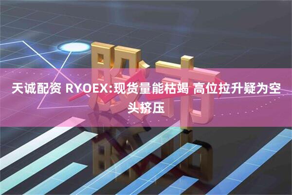 天诚配资 RYOEX:现货量能枯竭 高位拉升疑为空头挤压