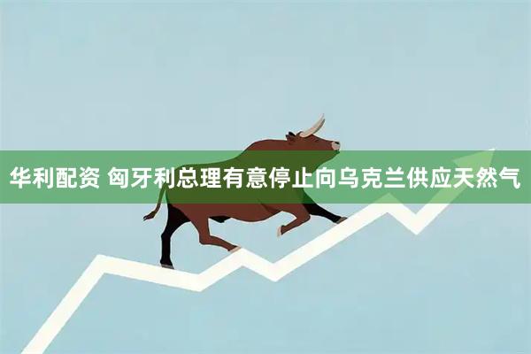 华利配资 匈牙利总理有意停止向乌克兰供应天然气