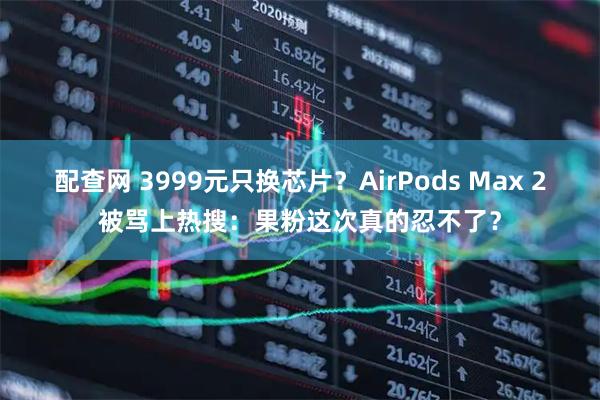 配查网 3999元只换芯片？AirPods Max 2被骂上热搜：果粉这次真的忍不了？