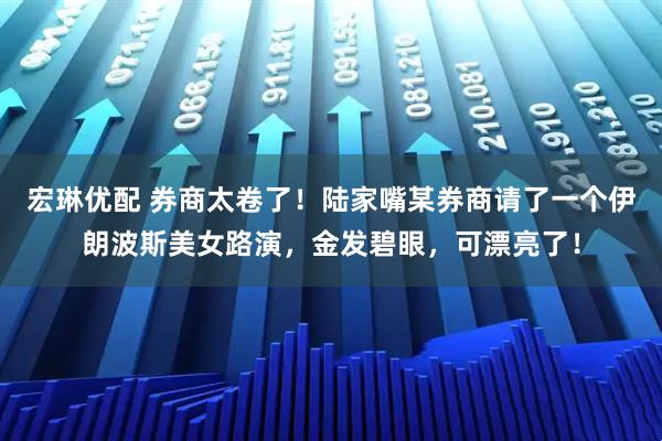 宏琳优配 券商太卷了！陆家嘴某券商请了一个伊朗波斯美女路演，金发碧眼，可漂亮了！