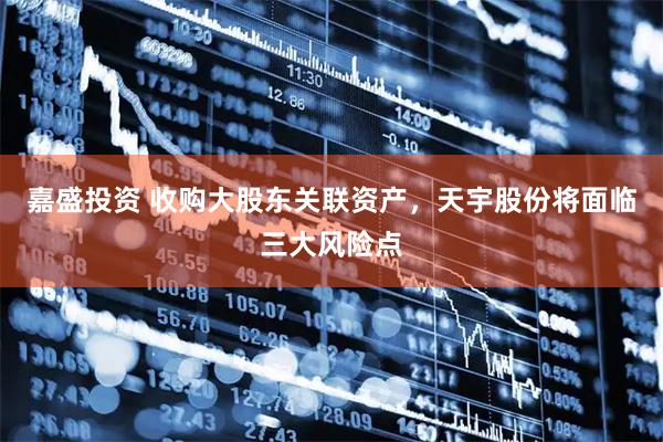 嘉盛投资 收购大股东关联资产，天宇股份将面临三大风险点