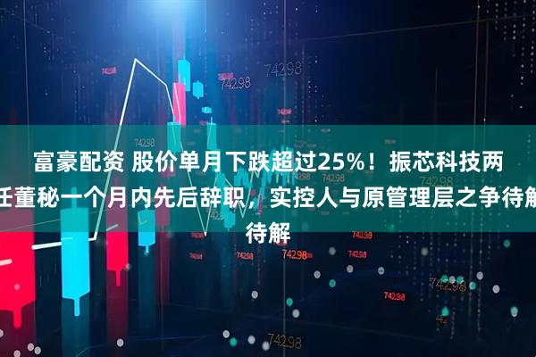 富豪配资 股价单月下跌超过25%！振芯科技两任董秘一个月内先后辞职，实控人与原管理层之争待解