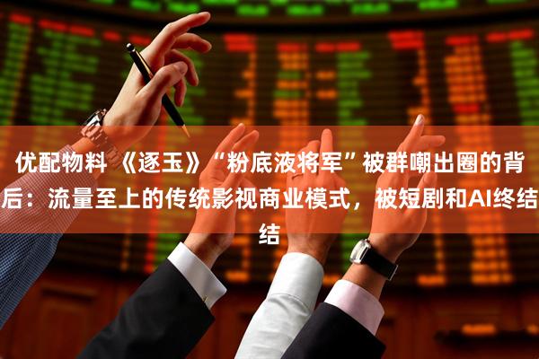 优配物料 《逐玉》“粉底液将军”被群嘲出圈的背后：流量至上的传统影视商业模式，被短剧和AI终结