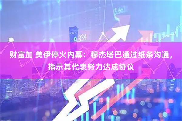 财富加 美伊停火内幕：穆杰塔巴通过纸条沟通，指示其代表努力达成协议