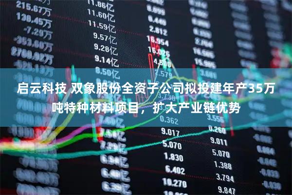 启云科技 双象股份全资子公司拟投建年产35万吨特种材料项目，扩大产业链优势