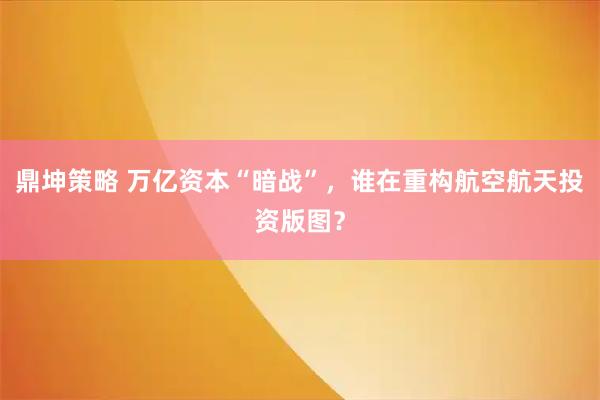 鼎坤策略 万亿资本“暗战”，谁在重构航空航天投资版图？