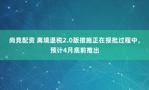 尚竞配资 离境退税2.0版措施正在报批过程中，预计4月底前推出