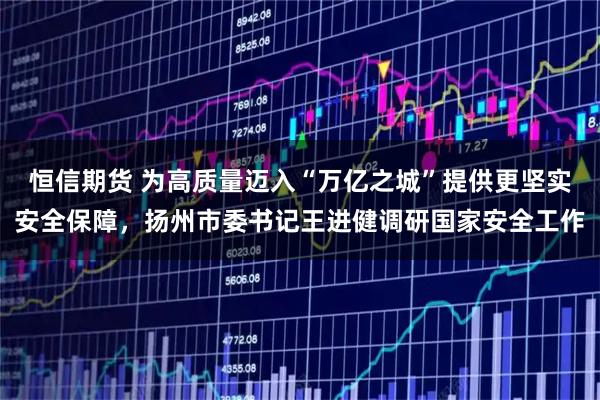 恒信期货 为高质量迈入“万亿之城”提供更坚实安全保障，扬州市委书记王进健调研国家安全工作