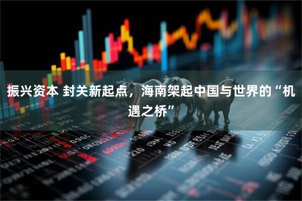 振兴资本 封关新起点，海南架起中国与世界的“机遇之桥”