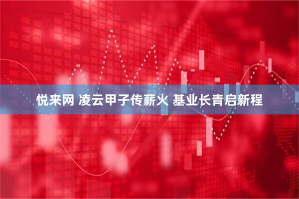 悦来网 凌云甲子传薪火 基业长青启新程