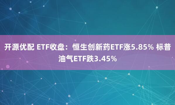 开源优配 ETF收盘：恒生创新药ETF涨5.85% 标普油气ETF跌3.45%