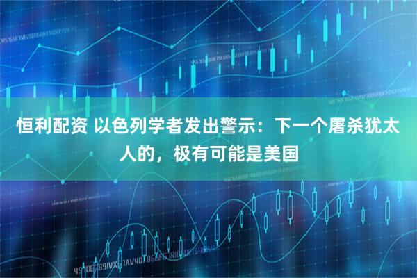 恒利配资 以色列学者发出警示：下一个屠杀犹太人的，极有可能是美国