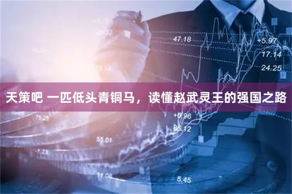 天策吧 一匹低头青铜马，读懂赵武灵王的强国之路