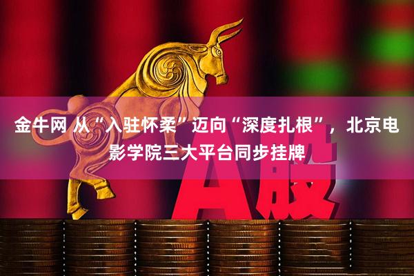 金牛网 从“入驻怀柔”迈向“深度扎根”，北京电影学院三大平台同步挂牌