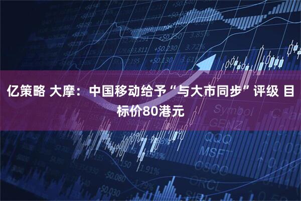 亿策略 大摩：中国移动给予“与大市同步”评级 目标价80港元