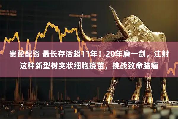 贵盈配资 最长存活超11年！20年磨一剑，注射这种新型树突状细胞疫苗，挑战致命脑瘤
