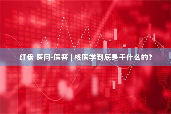 红盘 医问·医答 | 核医学到底是干什么的？