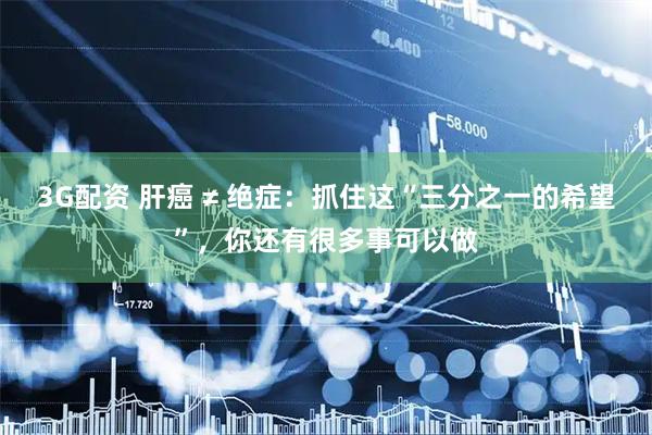 3G配资 肝癌 ≠ 绝症：抓住这“三分之一的希望”，你还有很多事可以做