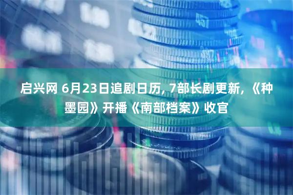 启兴网 6月23日追剧日历, 7部长剧更新, 《种墨园》开播《南部档案》收官