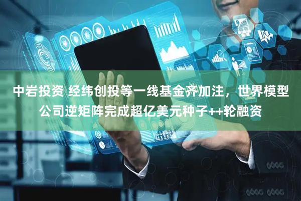 中岩投资 经纬创投等一线基金齐加注，世界模型公司逆矩阵完成超亿美元种子++轮融资