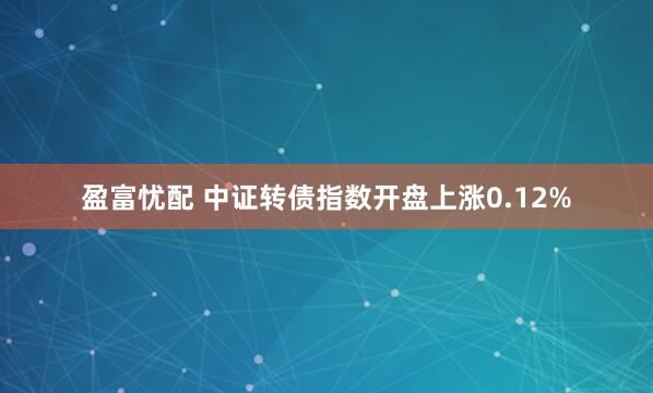 盈富忧配 中证转债指数开盘上涨0.12%