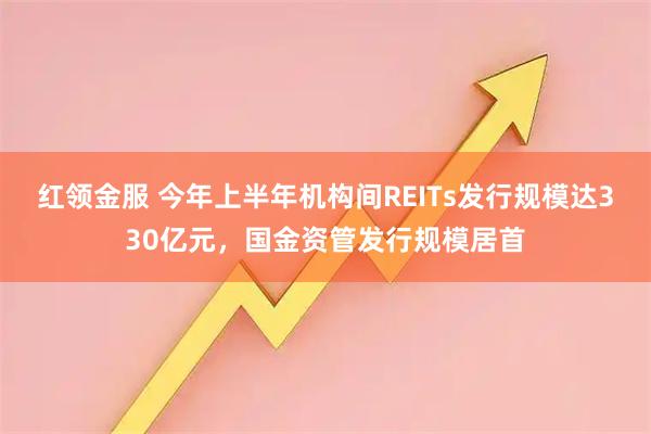 红领金服 今年上半年机构间REITs发行规模达330亿元，国金资管发行规模居首